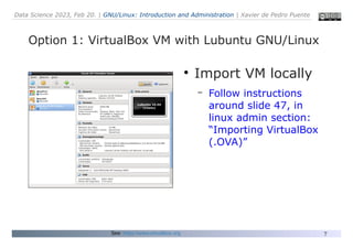 Data Science 2023, Feb 20. | GNU/Linux: Introduction and Administration | Xavier de Pedro Puente
7
Option 1: VirtualBox VM with Lubuntu GNU/Linux
See: https://www.virtualbox.org
●
Import VM locally
– Follow instructions
around slide 47, in
linux admin section:
“Importing VirtualBox
(.OVA)”
 