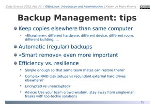 Data Science 2023, Feb 20. | GNU/Linux: Introduction and Administration | Xavier de Pedro Puente
73
Backup Management: tips
Keep copies elsewhere than same computer

«Elsewhere»: different hardware, different device, different room,
different building, ...
Automatic (regular) backups
«Smart remove» even more important
Efficiency vs. resilience

Simple enough so that some team mates can restore them?

Complex RAID disk setups vs redundant external hard drives
elsewhere?

Encrypted vs unencrypted?

Advice: Use your team crowd wisdom; stay away from single-man
freaks with too-techie solutions
 
