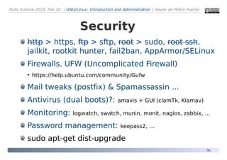Data Science 2023, Feb 20. | GNU/Linux: Introduction and Administration | Xavier de Pedro Puente
76
Security
http > https, ftp > sftp, root > sudo, root ssh,
jailkit, rootkit hunter, fail2ban, AppArmor/SELinux
Firewalls. UFW (Uncomplicated Firewall)
●
https://help.ubuntu.com/community/Gufw
Mail tweaks (postfix) & Spamassassin ...
Antivirus (dual boots)?: amavis + GUI (clamTk, Klamav)
Monitoring: logwatch, swatch, munin, monit, nagios, zabbix, ...
Password management: keepass2, ...
sudo apt-get dist-upgrade
 