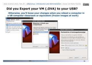 Data Science 2023, Feb 20. | GNU/Linux: Introduction and Administration | Xavier de Pedro Puente
80
Did you Export your VM (.OVA) to your USB?
Otherwise, you’ll loose your changes when you reboot a computer in
a UB computer classroom or equivalent (frozen images at work)
See: https://www.virtualbox.org
 