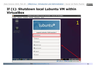 Data Science 2023, Feb 20. | GNU/Linux: Introduction and Administration | Xavier de Pedro Puente
81
If (1): Shutdown local Lubuntu VM within
VirtualBox
See: https://www.virtualbox.org
1
 