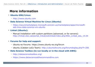 Data Science 2023, Feb 20. | GNU/Linux: Introduction and Administration | Xavier de Pedro Puente
83
More information
●
Ubuntu GNU/Linux:
– http://www.ubuntu.com
●
Data Science Virtual Machine for Linux (Ubuntu)
– https://azuremarketplace.microsoft.com/en-us/marketplace/apps/microsoft-
ads.linux-data-science-vm-ubuntu
●
Linkat (Ubuntu):
– Manual Installation with custom partitions (advanced, or for servers):
http://linkat.xtec.cat/portal_linkat/wikilinkat/index.php/Wiki_Linkat_edu_14.04
●
Forums for help and support:
– Ubuntu-es Forums: https://www.ubuntu-es.org/forum
– Ubuntu (Catalan LoCo Team): http://ubuntuforums.org/forumdisplay.php?f=206
●
Data Science Toolbox (to run locally or in the cloud with AWS):
– http://datasciencetoolbox.org/
– https://www.datascienceatthecommandline.com
 