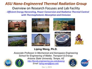 ASU Nano-Engineered Thermal Radiation Group
Overview on Research Focuses and Lab Facility
- Efficient Energy Harvesting, Power Conversion and Radiative Thermal Control
with Thermophotonic Absorption and Emission
Dec 1, 2023
Liping Wang, Ph.D.
Associate Professor in Mechanical and Aerospace Engineering
School for Engineering of Matter, Transport & Energy
Arizona State University, Tempe, AZ
http://faculty.engineering.asu.edu/lpwang
Email: liping.wang@asu.edu
 