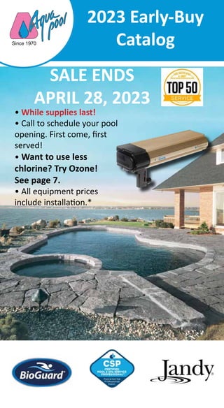 2023 Early-Buy
Catalog
SALE ENDS
APRIL 28, 2023
• While supplies last!
• Call to schedule your pool
opening. First come, first
served!
• Want to use less
chlorine? Try Ozone!
See page 7.
• All equipment prices
include installation.*
Since 1970
 