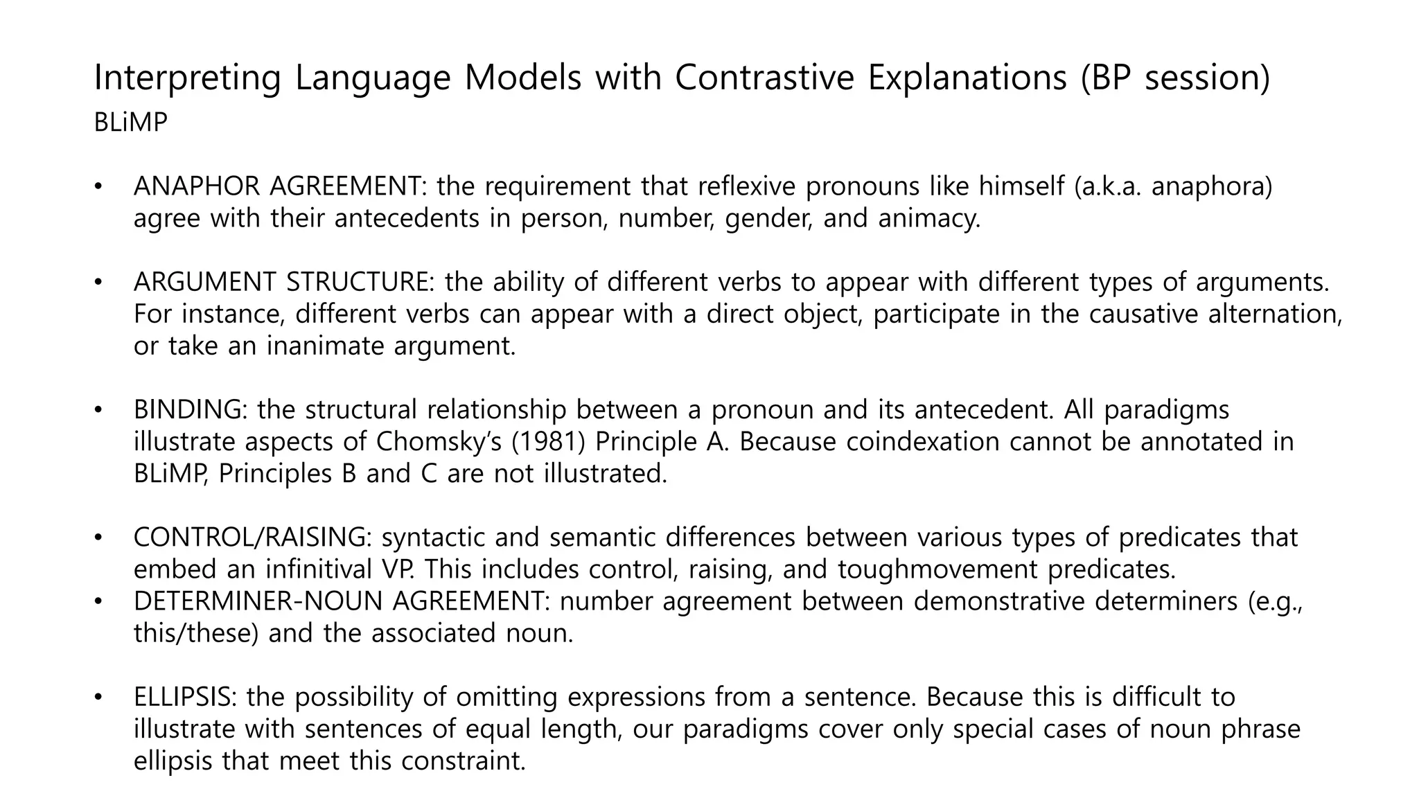 Interpreting Language Models with Contrastive Explanations (BP session)
BLiMP
• ANAPHOR AGREEMENT: the requirement that reflexive pronouns like himself (a.k.a. anaphora)
agree with their antecedents in person, number, gender, and animacy.
• ARGUMENT STRUCTURE: the ability of different verbs to appear with different types of arguments.
For instance, different verbs can appear with a direct object, participate in the causative alternation,
or take an inanimate argument.
• BINDING: the structural relationship between a pronoun and its antecedent. All paradigms
illustrate aspects of Chomsky’s (1981) Principle A. Because coindexation cannot be annotated in
BLiMP, Principles B and C are not illustrated.
• CONTROL/RAISING: syntactic and semantic differences between various types of predicates that
embed an infinitival VP. This includes control, raising, and toughmovement predicates.
• DETERMINER-NOUN AGREEMENT: number agreement between demonstrative determiners (e.g.,
this/these) and the associated noun.
• ELLIPSIS: the possibility of omitting expressions from a sentence. Because this is difficult to
illustrate with sentences of equal length, our paradigms cover only special cases of noun phrase
ellipsis that meet this constraint.
 