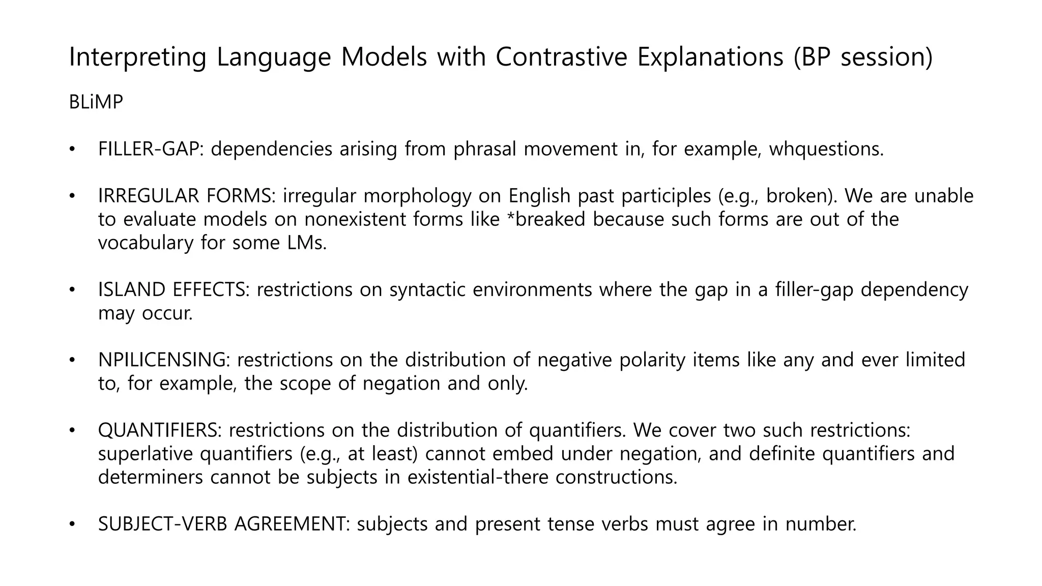 Interpreting Language Models with Contrastive Explanations (BP session)
BLiMP
• FILLER-GAP: dependencies arising from phrasal movement in, for example, whquestions.
• IRREGULAR FORMS: irregular morphology on English past participles (e.g., broken). We are unable
to evaluate models on nonexistent forms like *breaked because such forms are out of the
vocabulary for some LMs.
• ISLAND EFFECTS: restrictions on syntactic environments where the gap in a filler-gap dependency
may occur.
• NPILICENSING: restrictions on the distribution of negative polarity items like any and ever limited
to, for example, the scope of negation and only.
• QUANTIFIERS: restrictions on the distribution of quantifiers. We cover two such restrictions:
superlative quantifiers (e.g., at least) cannot embed under negation, and definite quantifiers and
determiners cannot be subjects in existential-there constructions.
• SUBJECT-VERB AGREEMENT: subjects and present tense verbs must agree in number.
 