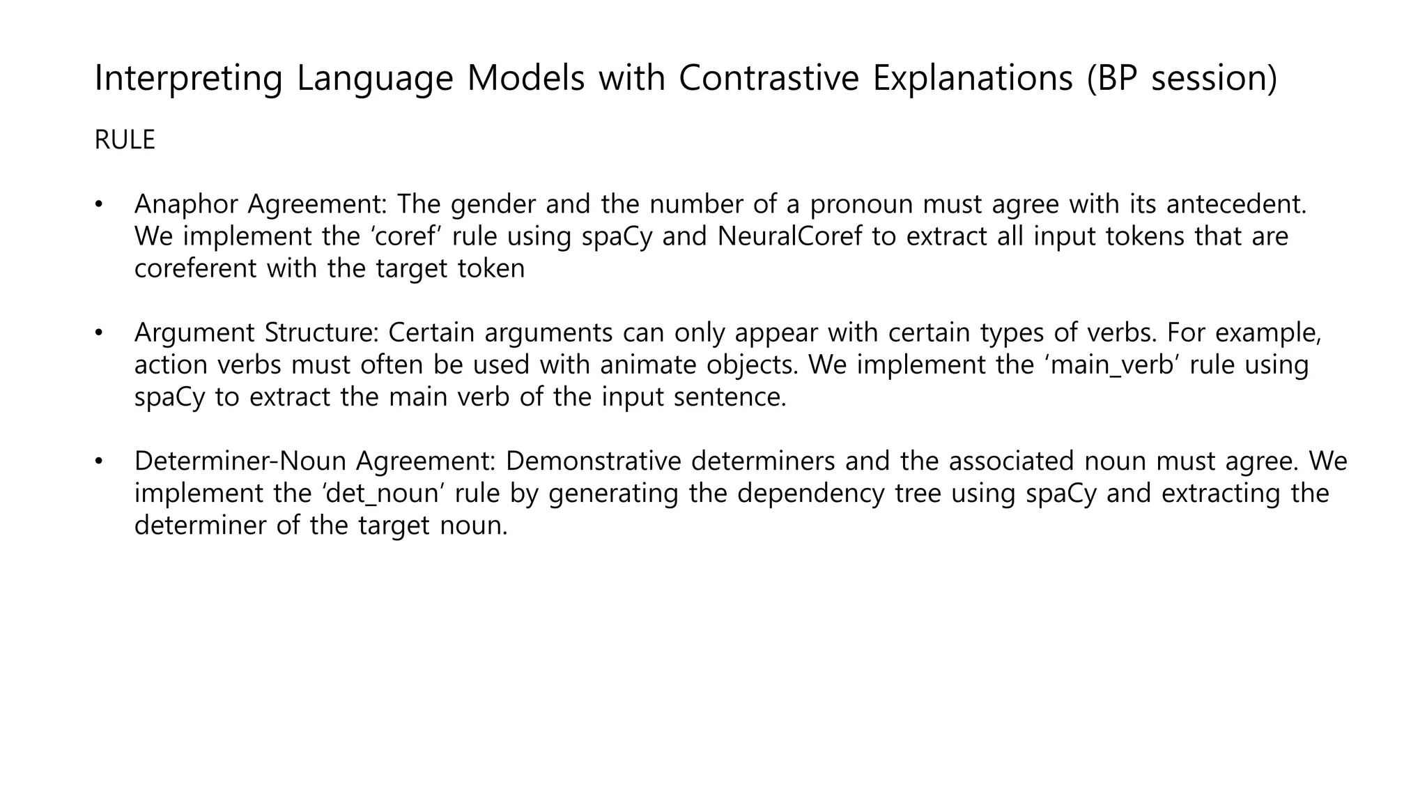 Interpreting Language Models with Contrastive Explanations (BP session)
RULE
• Anaphor Agreement: The gender and the number of a pronoun must agree with its antecedent.
We implement the ‘coref’ rule using spaCy and NeuralCoref to extract all input tokens that are
coreferent with the target token
• Argument Structure: Certain arguments can only appear with certain types of verbs. For example,
action verbs must often be used with animate objects. We implement the ‘main_verb’ rule using
spaCy to extract the main verb of the input sentence.
• Determiner-Noun Agreement: Demonstrative determiners and the associated noun must agree. We
implement the ‘det_noun’ rule by generating the dependency tree using spaCy and extracting the
determiner of the target noun.
 