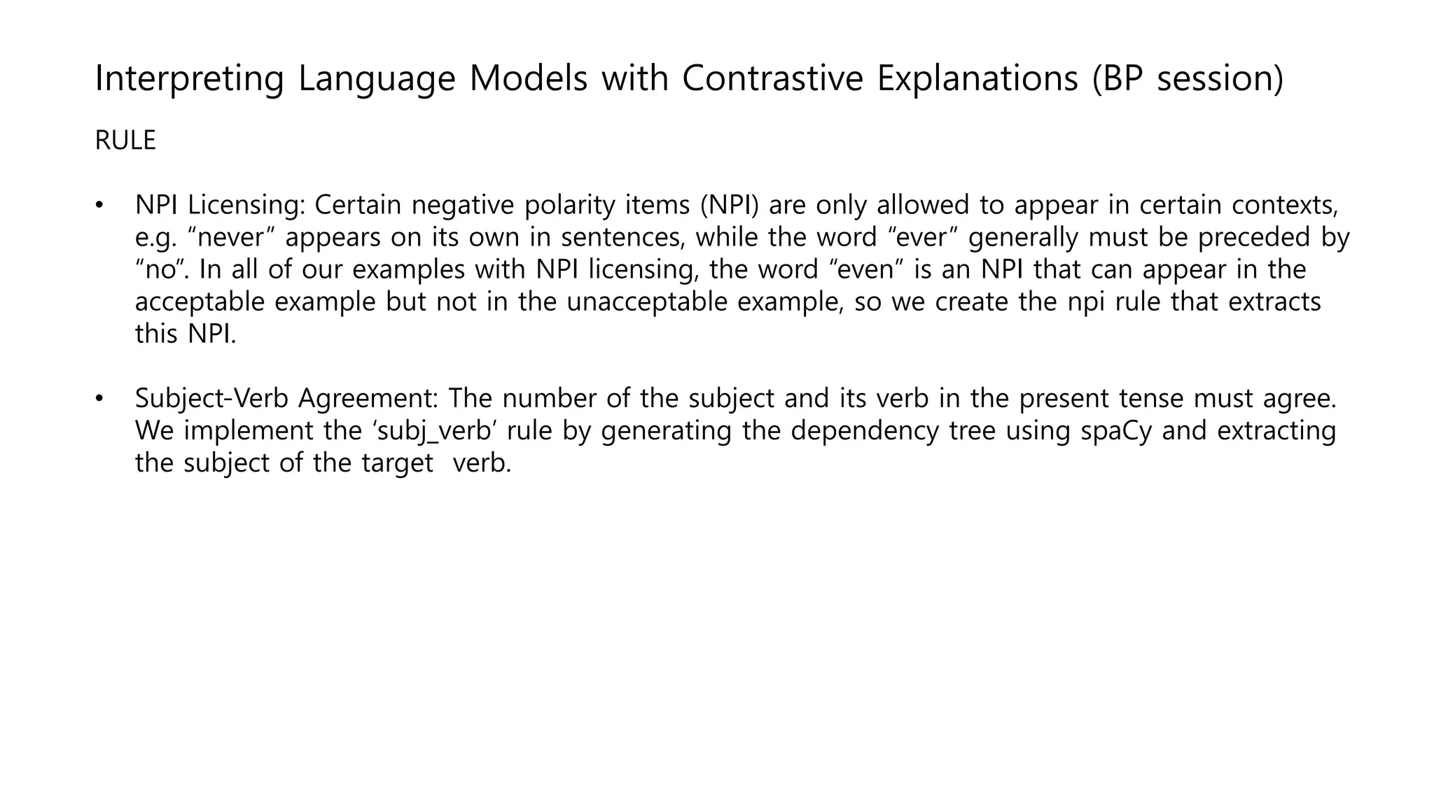 Interpreting Language Models with Contrastive Explanations (BP session)
RULE
• NPI Licensing: Certain negative polarity items (NPI) are only allowed to appear in certain contexts,
e.g. “never” appears on its own in sentences, while the word “ever” generally must be preceded by
“no”. In all of our examples with NPI licensing, the word “even” is an NPI that can appear in the
acceptable example but not in the unacceptable example, so we create the npi rule that extracts
this NPI.
• Subject-Verb Agreement: The number of the subject and its verb in the present tense must agree.
We implement the ‘subj_verb’ rule by generating the dependency tree using spaCy and extracting
the subject of the target verb.
 