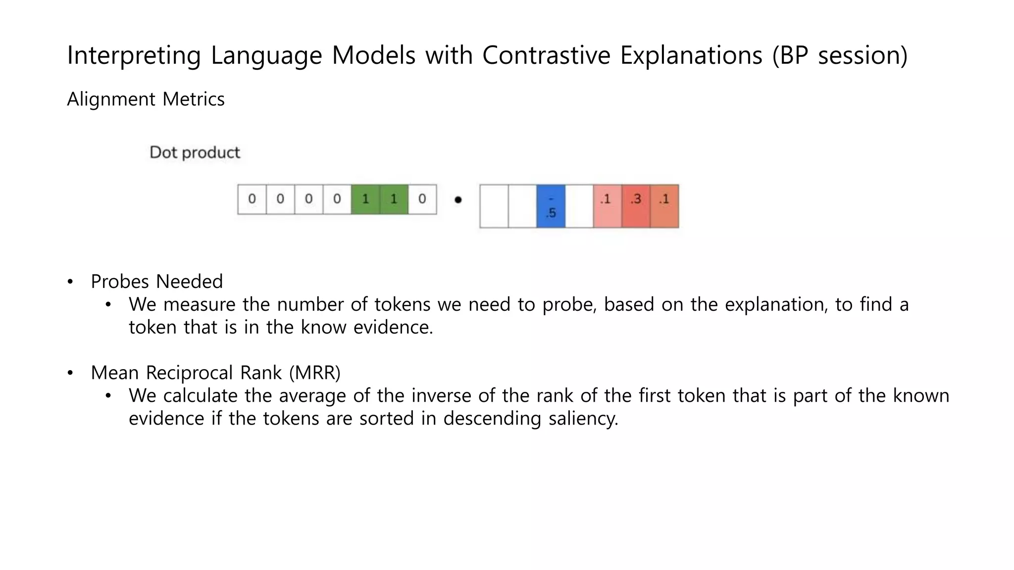 Interpreting Language Models with Contrastive Explanations (BP session)
Alignment Metrics
• Probes Needed
• We measure the number of tokens we need to probe, based on the explanation, to find a
token that is in the know evidence.
• Mean Reciprocal Rank (MRR)
• We calculate the average of the inverse of the rank of the first token that is part of the known
evidence if the tokens are sorted in descending saliency.
 