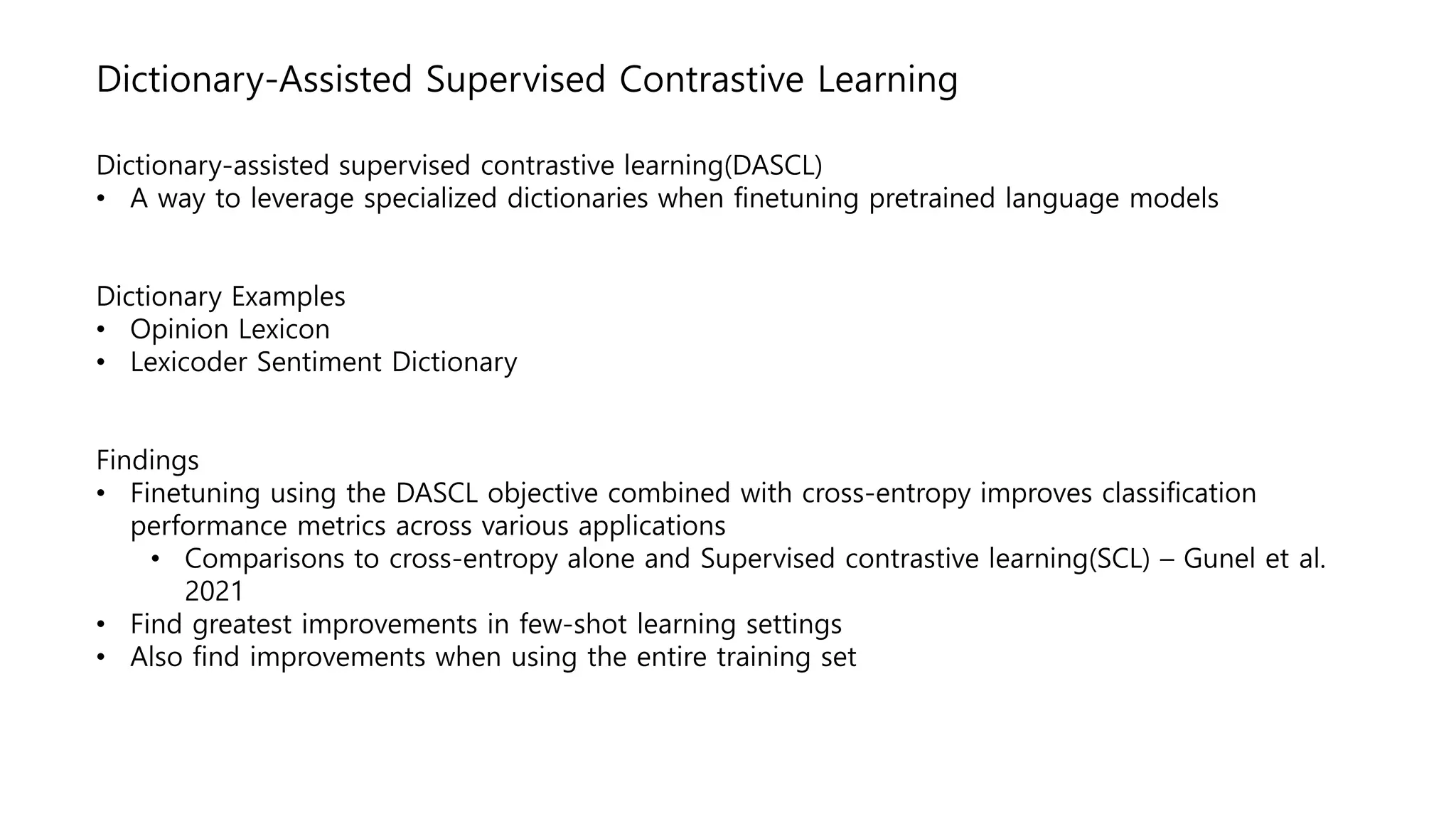 Dictionary-Assisted Supervised Contrastive Learning
Dictionary-assisted supervised contrastive learning(DASCL)
• A way to leverage specialized dictionaries when finetuning pretrained language models
Dictionary Examples
• Opinion Lexicon
• Lexicoder Sentiment Dictionary
Findings
• Finetuning using the DASCL objective combined with cross-entropy improves classification
performance metrics across various applications
• Comparisons to cross-entropy alone and Supervised contrastive learning(SCL) – Gunel et al.
2021
• Find greatest improvements in few-shot learning settings
• Also find improvements when using the entire training set
 