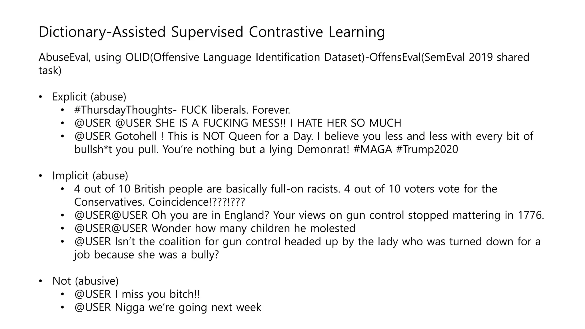 Dictionary-Assisted Supervised Contrastive Learning
AbuseEval, using OLID(Offensive Language Identification Dataset)-OffensEval(SemEval 2019 shared
task)
• Explicit (abuse)
• #ThursdayThoughts- FUCK liberals. Forever.
• @USER @USER SHE IS A FUCKING MESS!! I HATE HER SO MUCH
• @USER Gotohell ! This is NOT Queen for a Day. I believe you less and less with every bit of
bullsh*t you pull. You’re nothing but a lying Demonrat! #MAGA #Trump2020
• Implicit (abuse)
• 4 out of 10 British people are basically full-on racists. 4 out of 10 voters vote for the
Conservatives. Coincidence!???!???
• @USER@USER Oh you are in England? Your views on gun control stopped mattering in 1776.
• @USER@USER Wonder how many children he molested
• @USER Isn’t the coalition for gun control headed up by the lady who was turned down for a
job because she was a bully?
• Not (abusive)
• @USER I miss you bitch!!
• @USER Nigga we’re going next week
 