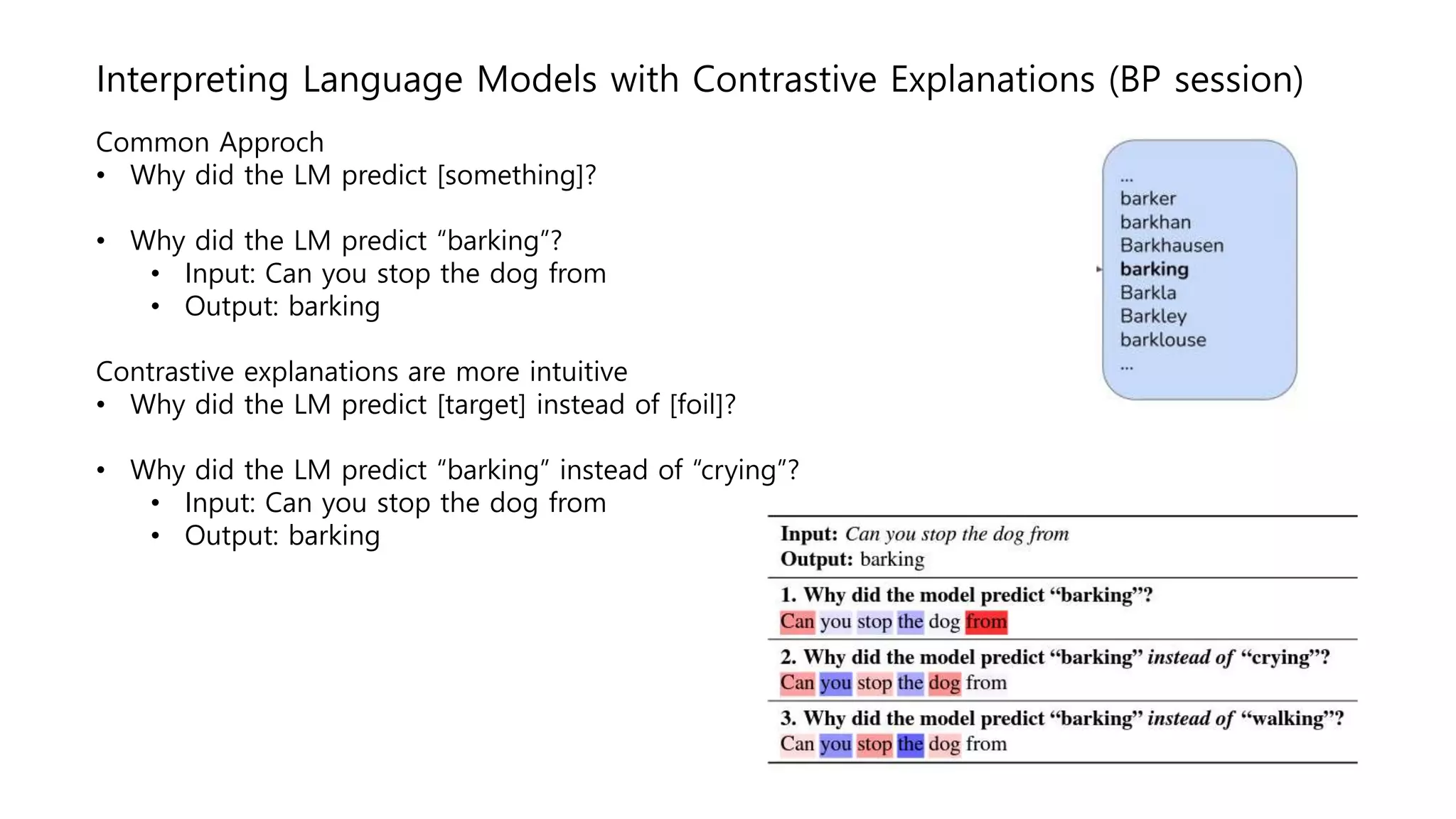 Interpreting Language Models with Contrastive Explanations (BP session)
Common Approch
• Why did the LM predict [something]?
• Why did the LM predict “barking”?
• Input: Can you stop the dog from
• Output: barking
Contrastive explanations are more intuitive
• Why did the LM predict [target] instead of [foil]?
• Why did the LM predict “barking” instead of “crying”?
• Input: Can you stop the dog from
• Output: barking
 
