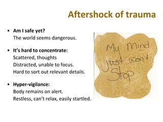 Aftershock of trauma
• Am I safe yet?
The world seems dangerous.
• It’s hard to concentrate:
Scattered, thoughts
Distracted, unable to focus.
Hard to sort out relevant details.
• Hyper-vigilance:
Body remains on alert.
Restless, can’t relax, easily startled.
 