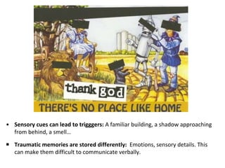 • Sensory cues can lead to trigggers: A familiar building, a shadow approaching
from behind, a smell…
￭ Traumatic memories are stored differently: Emotions, sensory details. This
can make them difficult to communicate verbally.
 