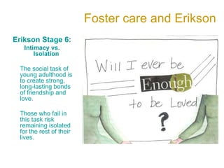 Foster care and Erikson
Erikson Stage 6:
Intimacy vs.
Isolation
The social task of
young adulthood is
to create strong,
long-lasting bonds
of friendship and
love.
Those who fail in
this task risk
remaining isolated
for the rest of their
lives.
 