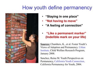 How youth define permanency
• “Staying in one place”
• “Not having to move”
• “A feeling of connection”
• “Like a permanent marker”
(Indelible mark on your life)
Sources: Chambers, K., et al. Foster Youth’s
Views of Adoption and Permanency. Urban
Institute, Child Welfare Research Program,
January 2008.
Sanchez, Reina M. Youth Perspectives on
Permanency, California Youth Connection,
California Permanency for Youth, 2004.
 