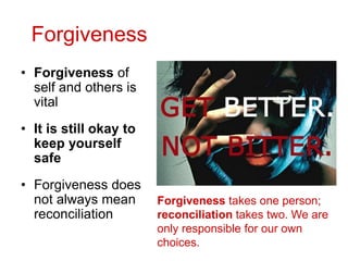 Forgiveness
• Forgiveness of
self and others is
vital
• It is still okay to
keep yourself
safe
• Forgiveness does
not always mean
reconciliation
Forgiveness takes one person;
reconciliation takes two. We are
only responsible for our own
choices.
 