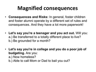 Magnified consequences
• Consequences and Risks: In general, foster children
and foster alumni operate by a different set of rules and
consequences. And they have a lot more paperwork!
• Let's say you're a teenager and you act out. Will you:
a.) Be transferred to a totally different place to live?
b.) Be grounded for a month?
• Let's say you're in college and you do a poor job of
budgeting. Are you:
a.) Now homeless?
b.) Able to call Mom or Dad to bail you out?
 