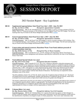 Page 1 of 15
Georgia House of Representatives
SESSION REPORT
House Budget & Research Office
(404) 656-5050
2023 Session Report – Key Legislation
HB 18 Supplemental appropriations; State Fiscal Year July 1, 2022 - June 30, 2023
By: Rep. Jon Burns (159th) Through the Appropriations Committee
Final Bill Summary: HB 18, the Amended Fiscal Year 2023 budget, is set by a revenue estimate of $32.56
billion. This is a 7.8 percent increase, or $2.36 billion, over the original Fiscal Year 2023 budget. The bill and
tracking sheet may be found on the House Budget and Research Office website.
HB 19 General appropriations; State Fiscal Year July 1, 2023 - June 30, 2024
By: Rep. Jon Burns (159th) Through the Appropriations Committee
Final Bill Summary: HB 19, the Fiscal Year 2024 budget, is set by a revenue estimate of $32.4 billion. This
is a 7.4 percent increase, or $2.2 billion, over the original Fiscal Year 2023 budget. The bill and tracking sheet
may be found on the House Budget and Research Office website.
HB 31 Conservation and natural resources; Hazardous Waste Trust Fund; dedicate proceeds of
certain hazardous waste fees
By: Rep. Debbie Buckner (137th) Through the Ways & Means Committee
Final Bill Summary: HB 31 amends O.C.G.A. 12-8-95, relating to the Hazardous Waste Trust Fund, by
dedicating hazardous waste management and substance reporting fees collected by the state to the Hazardous
Waste Trust Fund.
HB 87 Nontraditional Special Schools Act; enact
By: Rep. Chris Erwin (32nd) Through the Education Committee
Final Bill Summary: HB 87 amends O.C.G.A. 20-2-154.1 relating to alternative education programs and
charters to provide for the transition of system-collaborative charter schools to completion special schools by
July 1, 2023. Any system-collaborative charter school that did not transition to become an alternative charter
school by July 1, 2021, will operate as a state chartered special school. If the state chartered special school
does not transition to a completion special school by July 1, 2023, the school will cease operating upon
expiration of its current charter with the State Board of Education. The board may not expand the current
attendance zone of the school.
The bill establishes Article 31C of Title 20, which creates the 'Completion Special Schools Act'. The board
will adopt policies for the establishment, funding, and operation of completion special schools, which focus
on dropout recovery/prevention or high school credit recovery for grades nine through 12.
The board is authorized to provide up to $5 million in grant funding to encourage and authorize the creation of
new completion special schools, subject to appropriation. The board will adopt policies for the dissolution or
temporary dissolution of a completion special school upon the recommendation of the state school
superintendent for failure to comply with the requirements of Article 31C.
HB 88 Coleman-Baker Act; enact
By: Rep. Houston Gaines (120th) Through the Judiciary Non-Civil Committee
Final Bill Summary: HB 88, the 'Coleman-Baker Act', requires the head of an agency or their designee to
review a cold case murder when requested in writing, and to determine if a full reinvestigation would result in
the identification of probative investigative leads or a likely perpetrator. The review must: determine what
 