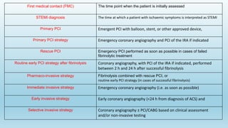 First medical contact (FMC) The time point when the patient is initially assessed
STEMI diagnosis The time at which a patient with ischaemic symptoms is interpreted as STEMI
Primary PCI Emergent PCI with balloon, stent, or other approved device,
Primary PCI strategy Emergency coronary angiography and PCI of the IRA if indicated
Rescue PCI Emergency PCI performed as soon as possible in cases of failed
fibrinolytic treatment
Routine early PCI strategy after fibrinolysis Coronary angiography, with PCI of the IRA if indicated, performed
between 2 h and 24 h after successful fibrinolysis
Pharmaco-invasive strategy Fibrinolysis combined with rescue PCI, or
routine early PCI strategy (in cases of successful fibrinolysis)
Immediate invasive strategy Emergency coronary angiography (i.e. as soon as possible)
Early invasive strategy Early coronary angiography (<24 h from diagnosis of ACS) and
Selective invasive strategy Coronary angiography ± PCI/CABG based on clinical assessment
and/or non-invasive testing
 
