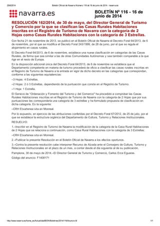 25/6/2014 Boletín Oficial de Navarra Número 116 de 16 de junio de 2014 - navarra.es
http://www.navarra.es/home_es/Actualidad/BON/Boletines/2014/116/Anuncio-8/ 1/1
BOLETÍN Nº 116 - 16 de
junio de 2014
RESOLUCIÓN 162/2014, de 30 de mayo, del Director General de Turismo
y Comercio por la que se clasifican las Casas Rurales Habitaciones
inscritas en el Registro de Turismo de Navarra con la categoría de 2
Hojas como Casas Rurales Habitaciones con la categoría de 3 Estrellas.
Con fecha 21 de noviembre de 2013, se publicó en el Boletín Oficial de Navarra el Decreto Foral 64/2013, de 6
de noviembre, por el que se modifica el Decreto Foral 243/1999, de 28 de junio, por el que se regula el
alojamiento en casas rurales.
El Decreto Foral 64/2013, de 6 de noviembre, establece una nueva clasificación en categorías de las Casas
Rurales, de forma que sea similar a las de otras Comunidades Autónomas y sea también comparable a la que
rige en el resto de Europa.
En la disposición adicional única del Decreto Foral 64/2013, de 6 de noviembre se establece que el
Departamento competente en materia de turismo procederá de oficio a clasificar las casas rurales inscritas en
el Registro de Turismo de Navarra a la entrada en vigor de dicho decreto en las categorías que correspondan,
conforme a las siguientes equivalencias:
–3 Hojas: 4 Estrellas.
–2 Hojas: 2 ó 3 Estrellas, dependiendo de la puntuación que conste en el Registro de Turismo.
–1 Hoja: 1 Estrella.
El Servicio de "Ordenación y Fomento del Turismo y del Comercio" ha procedido a comprobar las Casas
Rurales Habitaciones inscritas en el Registro de Turismo de Navarra con la categoría de 2 Hojas que por sus
puntuaciones les correspondería una categoría de 3 estrellas y ha formulado propuesta de clasificación en
dicha categoría. Es la siguiente:
–CRH Etxartenea sita en Monreal.
Por lo expuesto, en ejercicio de las atribuciones conferidas por el Decreto Foral 67/2012, de 25 de julio, por el
que se establece la estructura orgánica del Departamento de Cultura, Turismo y Relaciones Institucionales.
RESUELVO:
1.–Inscribir en el Registro de Turismo de Navarra la modificación de la categoría de la Casa Rural Habitaciones
de 2 Hojas que se relaciona a continuación, como Casa Rural Habitaciones con la categoría de 3 Estrellas:
–CRH Etxartenea sita en Monreal.
2.–Publicar la presente Resolución en el Boletín Oficial de Navarra a los efectos oportunos.
3.–Contra la presente resolución cabe interponer Recurso de Alzada ante el Consejero de Cultura, Turismo y
Relaciones Institucionales en el plazo de un mes, a contar desde el día siguiente al de su publicación.
Pamplona, 30 de mayo de 2014.–El Director General de Turismo y Comercio, Carlos Erce Eguaras.
Código del anuncio: F1408171
 