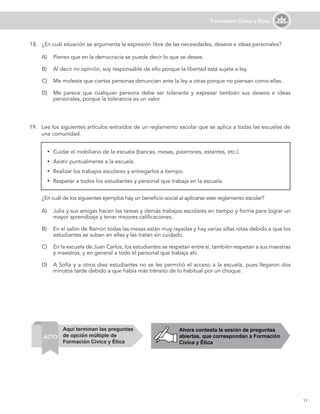 11
Formación Cívica y Ética
19. Lee los siguientes artículos extraídos de un reglamento escolar que se aplica a todas las escuelas de
una comunidad.
¿En cuál de los siguientes ejemplos hay un beneficio social al aplicarse este reglamento escolar?
A) Julia y sus amigas hacen las tareas y demás trabajos escolares en tiempo y forma para lograr un
mayor aprendizaje y tener mejores calificaciones.
B) En el salón de Ramón todas las mesas están muy rayadas y hay varias sillas rotas debido a que los
estudiantes se suben en ellas y las tratan sin cuidado.
C) En la escuela de Juan Carlos, los estudiantes se respetan entre sí, también respetan a sus maestras
y maestros, y en general a todo el personal que trabaja ahí.
D) A Sofía y a otros diez estudiantes no se les permitió el acceso a la escuela, pues llegaron dos
minutos tarde debido a que había más tránsito de lo habitual por un choque.
y Cuidar el mobiliario de la escuela (bancas, mesas, pizarrones, estantes, etc.).
y Asistir puntualmente a la escuela.
y Realizar los trabajos escolares y entregarlos a tiempo.
y Respetar a todos los estudiantes y personal que trabaja en la escuela.
18. ¿En cuál situación se argumenta la expresión libre de las necesidades, deseos e ideas personales?
A) Pienso que en la democracia se puede decir lo que se desee.
B) Al decir mi opinión, soy responsable de ello porque la libertad está sujeta a ley.
C) Me molesta que ciertas personas denuncien ante la ley a otras porque no piensan como ellas.
D) Me parece que cualquier persona debe ser tolerante y expresar también sus deseos e ideas
personales, porque la tolerancia es un valor.
Ahora contesta la sesión de preguntas
abiertas, que correspondan a Formación
Cívica y Ética
ALTO
Aquí terminan las preguntas
de opción múltiple de
Formación Cívica y Ética
 