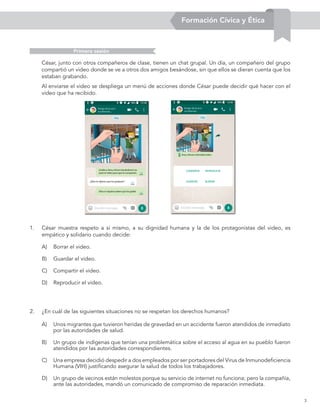 3
1. César muestra respeto a sí mismo, a su dignidad humana y la de los protagonistas del video, es
empático y solidario cuando decide:
César, junto con otros compañeros de clase, tienen un chat grupal. Un día, un compañero del grupo
compartió un video donde se ve a otros dos amigos besándose, sin que ellos se dieran cuenta que los
estaban grabando.
Al enviarse el video se despliega un menú de acciones donde César puede decidir qué hacer con el
video que ha recibido.
A) Borrar el video.
B) Guardar el video.
C) Compartir el video.
D) Reproducir el video.
2. ¿En cuál de las siguientes situaciones no se respetan los derechos humanos?
A) Unos migrantes que tuvieron heridas de gravedad en un accidente fueron atendidos de inmediato
por las autoridades de salud.
B) Un grupo de indígenas que tenían una problemática sobre el acceso al agua en su pueblo fueron
atendidos por las autoridades correspondientes.
C) Una empresa decidió despedir a dos empleados por ser portadores del Virus de Inmunodeficiencia
Humana (VIH) justificando asegurar la salud de todos los trabajadores.
D) Un grupo de vecinos están molestos porque su servicio de internet no funciona; pero la compañía,
ante las autoridades, mandó un comunicado de compromiso de reparación inmediata.
Primera sesión
Formación Cívica y Ética
 