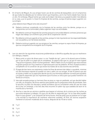 6
Formación Cívica y Ética
8. En el barrio de Miguel, él y sus amigos hacen uso de las canchas de basquetbol, con el compromiso
de que todos los sábados por la mañana tienen que limpiarlas; y así lo han hecho desde hace más de
un año. Sin embargo, Miguel siente que cada vez le dejan más tarea y sus papás le piden más deberes
en su casa; y ya no quiere ir a hacer la limpieza de las canchas, aunque él piensa seguir jugando con
sus amigos.
¿Qué debería hacer Miguel ante esta situación?
A) Debería continuar cumpliendo con la limpieza de las canchas como los demás, porque es un
compromiso con la comunidad y debe organizar mejor sus actividades.
B) No debería continuar limpiando las canchas porque la comunidad debería contratar personas que
hagan ese trabajo con el dinero que juntan de la cooperación vecinal.
C) No debería continuar jugando en las canchas, porque lo más importante son las responsabilidades
con sus padres y con las tareas escolares.
D) Debería continuar jugando con sus amigos en las canchas, aunque no vaya a hacer la limpieza, ya
que sus compañeros se encargarán de la limpieza.
9. Lee con atención las siguientes situaciones problemáticas e identifica aquellas dos que se resolvieron
con diálogo y respeto.
1. Mario juntó un poco de dinero para ir a una “batalla de rap”, pero no le alcanzó para el boleto,
por lo que le pidió a su papá que le completara. Su papá le dijo que no, ya que en esos lugares
“hay puros mugrosos y dicen muchas groserías”. Mario habló con él y le explicó que esos eventos
le gustan porque son muy creativos e ingeniosos para usar las palabras. Al final, el papá accedió a
completarle con la condición de que lavara los trastes de la casa durante dos semanas.
2. El papá de Iván tiene una carpintería y todos los fines de semana Iván debe ir a ayudarle, mientras
sus dos hermanas mayores se quedan en casa o salen con sus amigas. A Iván le parece que eso
es injusto y habló con su papá para decirle que él y sus hermanas deberían turnarse para ayudarlo
y el papá le respondió que era importante que él tuviera un oficio para que pueda mantener a la
familia en el futuro.
3. Inés está enojada porque su hermana Sara se pone su ropa sin pedírsela, así que decidió hablar
con ella, sin enojarse y de forma asertiva para pedirle que le preguntara antes de ponérsela. Sara
la escuchó, le pidió una disculpa y ambas acordaron que se consultarían antes de usar las cosas
de la otra; sin embargo, a los tres días Inés encontró el suéter rojo que acababa de lavar en la
mochila de su hermana.
4. Ana fue a casa de sus vecinos a pedirles que bajaran el volumen de la música por las noches ya
que entra temprano a trabajar, a lo que uno de ellos le respondió que “en su casa ellos pueden
hacer lo que quieran” y se comportó de forma brusca. Ana les pidió que se pusieran en su lugar
y les recordó la importancia de mantener relaciones cordiales. Al final, los vecinos aceptaron
mantener el volumen moderado de la música, después de las 10 de la noche.
A) 1 y 2
B) 1 y 4
C) 2 y 3
D) 3 y 4
 