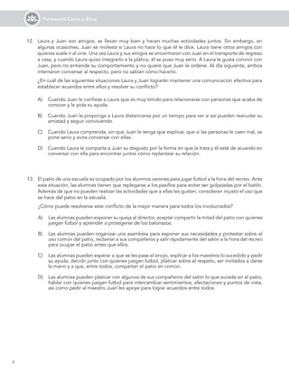 8
Formación Cívica y Ética
12. Laura y Juan son amigos, se llevan muy bien y hacen muchas actividades juntos. Sin embargo, en
algunas ocasiones, Juan se molesta si Laura no hace lo que él le dice. Laura tiene otros amigos con
quienes suele ir al cine. Una vez Laura y sus amigos se encontraron con Juan en el transporte de regreso
a casa, y cuando Laura quiso integrarlo a la plática, él se puso muy serio. A Laura le gusta convivir con
Juan, pero no entiende su comportamiento y no quiere que Juan le ordene. Al día siguiente, ambos
intentaron conversar al respecto, pero no sabían cómo hacerlo.
¿En cuál de las siguientes situaciones Laura y Juan lograrán mantener una comunicación efectiva para
establecer acuerdos entre ellos y resolver su conflicto?
A) Cuando Juan le confiese a Laura que es muy tímido para relacionarse con personas que acaba de
conocer y le pida su ayuda.
B) Cuando Juan le proponga a Laura distanciarse por un tiempo para ver si así pueden reanudar su
amistad y seguir conviviendo.
C) Cuando Laura comprenda, sin que Juan le tenga que explicar, que si las personas le caen mal, se
pone serio y evita conversar con ellas.
D) Cuando Laura le comparta a Juan su disgusto por la forma en que la trata y él esté de acuerdo en
conversar con ella para encontrar juntos cómo replantear su relación.
13. El patio de una escuela es ocupado por los alumnos varones para jugar futbol a la hora del recreo. Ante
esta situación, las alumnas tienen que replegarse a los pasillos para evitar ser golpeadas por el balón.
Además de que no pueden realizar las actividades que a ellas les gustan, consideran injusto el uso que
se hace del patio en la escuela.
¿Cómo puede resolverse este conflicto de la mejor manera para todos los involucrados?
A) Las alumnas pueden exponer su queja al director, aceptar compartir la mitad del patio con quienes
juegan futbol y aprender a protegerse de los balonazos.
B) Las alumnas pueden organizar una asamblea para exponer sus necesidades y protestar sobre el
uso común del patio, reclamar a sus compañeros y salir rápidamente del salón a la hora del recreo
para ocupar el patio antes que ellos.
C) Las alumnas pueden esperar a que se les pase el enojo, explicar a los maestros lo sucedido y pedir
su ayuda, decidir junto con quienes juegan futbol, platicar sobre el respeto, ser invitados a darse
la mano y a que, entre todos, compartan el patio en común.
D) Las alumnas pueden platicar con algunos de sus compañeros del salón lo que sucede en el patio,
hablar con quienes juegan futbol para intercambiar sentimientos, afectaciones y puntos de vista,
así como pedir al maestro Juan les apoye para lograr acuerdos entre todos.
 