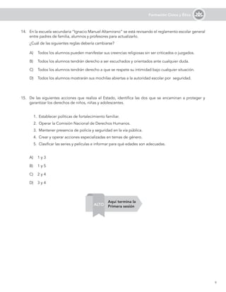 9
Formación Cívica y Ética
14. En la escuela secundaria “Ignacio Manuel Altamirano” se está revisando el reglamento escolar general
entre padres de familia, alumnos y profesores para actualizarlo.
¿Cuál de las siguientes reglas debería cambiarse?
A) Todos los alumnos pueden manifestar sus creencias religiosas sin ser criticados o juzgados.
B) Todos los alumnos tendrán derecho a ser escuchados y orientados ante cualquier duda.
C) Todos los alumnos tendrán derecho a que se respete su intimidad bajo cualquier situación.
D) Todos los alumnos mostrarán sus mochilas abiertas a la autoridad escolar por seguridad.
15. De las siguientes acciones que realiza el Estado, identifica las dos que se encaminan a proteger y
garantizar los derechos de niños, niñas y adolescentes.
1. Establecer políticas de fortalecimiento familiar.
2. Operar la Comisión Nacional de Derechos Humanos.
3. Mantener presencia de policía y seguridad en la vía pública.
4. Crear y operar acciones especializadas en temas de género.
5. Clasificar las series y películas e informar para qué edades son adecuadas.
A) 1 y 3
B) 1 y 5
C) 2 y 4
D) 3 y 4
Aquí termina la
Primera sesión
ALTO
 