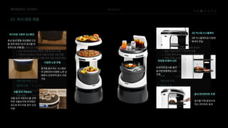 베어로보틱스
03 자사대표제품
베어로보틱스자사조사
3면디스플레이로다양한
메세지전달
화성탐사로봇서스펜션구조
를본따최대7도의경사를안
정적으로주행함
충격을흡수하는서스펜션
이강화되어다양한노면상
태에서안전하게음식서빙
가능
국물요리서빙모드를선택
하면국물요리에최적화된
속도와부드러운정지모션
지원
트레이에음식을올려
놓으면반응하는LED
조명
음식을더욱돋보이게
하는하이라트효과
3단커스텀디스플레이
부드러운구동부서스펜션
다양한노면주행
국물요리서빙모드
반응형트레이LED
음식하이라이트조명
 