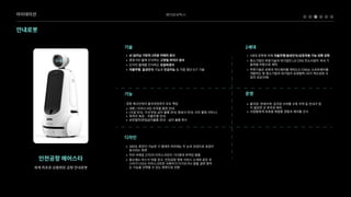베어로보틱스
안내로봇
인천공항에어스타
세계최초로상용화된공항안내로봇
W AI딥러닝기반의3차원카메라센A
W 중장거리물체인식하는고정밀라이다센A
W 단거리물체를인식하는초음파센A
W 자율주행,음성인식기능과인공지능등각종첨단ICT기술
„ 1세대로봇에비해자율주행/음성인식/상호작용기능대폭강²
„ 중소기업인푸른기술과대기업인LGCNS컨소시엄이국내기
술력을바탕으로제작l
„ 푸른기술은로봇의하드웨어를제작/LGCNS는소프트웨어를
개발하는등중소기업과대기업의상생협력(국가혁신성장사
업의성공사례)
ã 출국장,면세지역,입국장수하물수취지역등안내가많
이필요한곳위주로배치Ï
ã 사람들에게로봇을체험할경험과재미를선사
기술 2세대
운영
:공항체크인부터출국과정까지모두책(
ã 대화/터치스크린조작을통한안내Ï
ã (시설안내,기내반입금지물품안내,항공사안내,사진촬영서비스)Ï
ã 목적지제공-자율주행안내Ï
ã 보안절차/반입금지물품안내-금지물품회수
ã 360도회전이가능한구형태의머리에는두눈의모양으로표정이
표시되는화”
ã 머리아래로27인치터치스크린이기다랗게부착된몸S
ã 평소에는마스크착용권고,인천공항챗봇서비스소개와같은포
스터가나오는터치스크린은사용자가다가오거나말을걸면원하
는기능을선택할수있는화면으로전환
기능
디자인
아이데이션
 