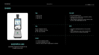 베어로보틱스
안내로봇
성균관대학교LIBO
성균관대학교학술정보관과정보통신처가함
께개발한인공지능로봇
= 음성인식기2
= 추종주행기2
= 자율주행기술
= 학교안내와학술정보관안h
= 주요일정,편의시설,셔틀버스안내,교내식당안내,성대역사,
캠퍼스맵에이르는학교안내수Z
= 더불어학술정보관이용자를위해도서검색,자료이용,시설이
용,서비스이용,학과별학술정보안내지원
= 성균관대학교중앙학술정보관에위치,주로3층로비에
서활Œ
= 근무시간:평일09:00~12:00,13:00~17:00동안안내
로봇으로근무(근무외시간에는휴식·충전·학습)
기술 주요업무
운영
학교안내·학술정보관이용안내

사진촬영·음악재생등서비스제공

춤·표정·농담등상호작용
= 9.7”헤드모니터를통한상호작
= 32”메인모니터를활용한서비스제
= 휴머노이드로봇으로사용자가리보를대상으로느끼도록함
기능
디자인
아이데이션
 