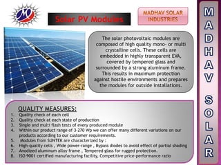 The solar photovoltaic modules are
composed of high quality mono- or multi
crystalline cells. These cells are
embedded in highly transparent EVA,
covered by tempered glass and
surrounded by a strong aluminum frame.
This results in maximum protection
against hostile environments and prepares
the modules for outside installations.
QUALITY MEASURES:
1. Quality check of each cell
2. Quality check at each state of production
3. Single and multi flash tests of every produced module
4. Within our product range of 3-270 Wp we can offer many different variations on our
products according to our customer requirements.
5. Modules from SUNTEK are characterized by :
6. High-quality cells , Wide power-range , Bypass diodes to avoid effect of partial shading
7. Anodized aluminum alloy frame , Tempered glass for rugged protection.
8. ISO 9001 certified manufacturing facility, Competitive price-performance ratio
Solar PV Modules
 