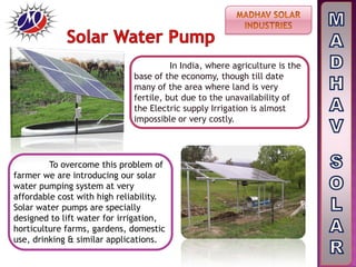 In India, where agriculture is the
base of the economy, though till date
many of the area where land is very
fertile, but due to the unavailability of
the Electric supply Irrigation is almost
impossible or very costly.
To overcome this problem of
farmer we are introducing our solar
water pumping system at very
affordable cost with high reliability.
Solar water pumps are specially
designed to lift water for irrigation,
horticulture farms, gardens, domestic
use, drinking & similar applications.
 