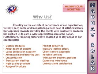 Counting on the consistent performance of our organization,
we have been successful in mustering a huge base of satisfied clients.
Our approach towards providing the clients with qualitative products
has enabled us to earn a wide appreciation across the nation.
Furthermore, following factors have enabled us to stay ahead of our
counterparts:
• Quality products Prompt deliveries
• Adept team of experts Industry leading prices
• Large production capacity Client-centric approach
• Advanced manufacturing unit Reliable services
• Customization Transparent business policies
• Transparent dealings Capacious warehouse
• High quality products Utmost client satisfaction
• Range of Products
 