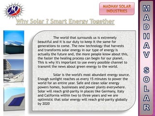 The world that surrounds us is extremely
beautiful and it is our duty to keep it the same for
generations to come. The new technology that harvests
and transforms solar energy in our type of energy is
actually the future and, the more people know about this,
the faster the healing process can begin for our planet.
This is why it's important to use every possible channel to
transmit the news about green energy to the world.
Solar is the world's most abundant energy source.
Enough sunlight reaches us every 15 minutes to power the
world for an entire year. Safe and clean solar energy
powers homes, businesses and power plants everywhere.
Solar will reach grid-parity in places like Germany, Italy
and California within two to three years and we are
optimistic that solar energy will reach grid-parity globally
by 2020
 