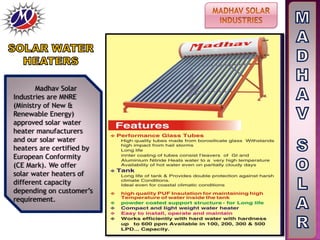 Madhav Solar
Industries are MNRE
(Ministry of New &
Renewable Energy)
approved solar water
heater manufacturers
and our solar water
heaters are certified by
European Conformity
(CE Mark). We offer
solar water heaters of
different capacity
depending on customer’s
requirement.
 
