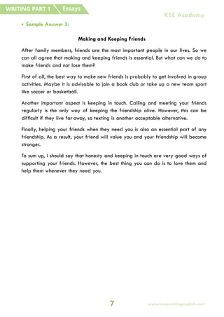 • Sample Answer 3:
Making and Keeping Friends
After family members, friends are the most important people in our lives. So we
can all agree that making and keeping friends is essential. But what can we do to
make friends and not lose them?
First of all, the best way to make new friends is probably to get involved in group
activities. Maybe it is advisable to join a book club or take up a new team sport
like soccer or basketball.
Another important aspect is keeping in touch. Calling and meeting your friends
regularly is the only way of keeping the friendship alive. However, this can be
difficult if they live far away, so texting is another acceptable alternative.
Finally, helping your friends when they need you is also an essential part of any
friendship. As a result, your friend will value you and your friendship will become
stronger.
To sum up, I should say that honesty and keeping in touch are very good ways of
supporting your friends. However, the best thing you can do is to love them and
help them whenever they need you.
Essays
WRITING PART 1
7
KSE Academy
www.keepsmilingenglish.com
 