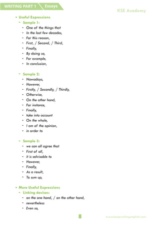 • Useful Expressions
- Sample 1:
- One of the things that
- In the last few decades,
- For this reason,
- First, / Second, / Third,
- Finally,
- By doing so,
- For example,
- In conclusion,
- Sample 2:
- Nowadays,
- However,
- Firstly, / Secondly, / Thirdly,
- Otherwise,
- On the other hand,
- For instance,
- Finally,
- take into account
- On the whole,
- I am of the opinion,
- in order to
- Sample 3:
- we can all agree that
- First of all,
- it is advisable to
- However,
- Finally,
- As a result,
- To sum up,
• More Useful Expressions
- Linking devices:
- on the one hand, / on the other hand,
- nevertheless
- Even so,
Essays
WRITING PART 1
8
KSE Academy
www.keepsmilingenglish.com
 