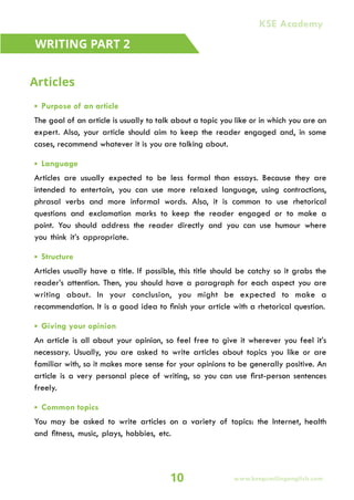• Purpose of an article
The goal of an article is usually to talk about a topic you like or in which you are an
expert. Also, your article should aim to keep the reader engaged and, in some
cases, recommend whatever it is you are talking about.
• Language
Articles are usually expected to be less formal than essays. Because they are
intended to entertain, you can use more relaxed language, using contractions,
phrasal verbs and more informal words. Also, it is common to use rhetorical
questions and exclamation marks to keep the reader engaged or to make a
point. You should address the reader directly and you can use humour where
you think it’s appropriate.
• Structure
Articles usually have a title. If possible, this title should be catchy so it grabs the
reader’s attention. Then, you should have a paragraph for each aspect you are
writing about. In your conclusion, you might be expected to make a
recommendation. It is a good idea to finish your article with a rhetorical question.
• Giving your opinion
An article is all about your opinion, so feel free to give it wherever you feel it’s
necessary. Usually, you are asked to write articles about topics you like or are
familiar with, so it makes more sense for your opinions to be generally positive. An
article is a very personal piece of writing, so you can use first-person sentences
freely.
• Common topics
You may be asked to write articles on a variety of topics: the Internet, health
and fitness, music, plays, hobbies, etc.
WRITING PART 2
Articles
10 www.keepsmilingenglish.com
KSE Academy
 