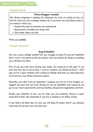 • Sample Task 2:
Write your article.
• Sample Answer 2:
Keep It Healthy!
Are you a busy college student? Do you struggle to keep fit and eat healthily?
Don’t worry! I am going to tell you exactly what you should do. Keep on reading,
you will thank me later!
First of all, you must start moving your body. You could go to the gym, if you
have the time. But if you’re busy – you’re a student, you should be busy! – don’t
sign up for a gym. Instead, start cycling to college and give up using elevators.
You’ll see how your fitness improves quickly!
Secondly, your diet is just as important. I suppose you live on a low budget, so I
suggest you don’t eat out much. Eating out can be unhealthy and expensive. So
go to your local supermarket and buy healthy, inexpensive vegetables and fruit.
Finally, pay attention to how you sit when you are studying. Posture is super
important to feel well, especially if you are a student or an office worker.
If you follow all these tips, I’m sure you will keep fit easily! And if you already
tried that, let me know how you feel now.
Fitness bloggers wanted!
Our fitness magazine is looking for influencers to write an article on how to
stay fit when you are a college student. So if you have any cool ideas, send us
an article in which you:
• Explain the type of exercise you recommend
• Recommend a healthy but cheap diet
• Give other ideas you like.
Articles
WRITING PART 2
12 www.keepsmilingenglish.com
KSE Academy
 