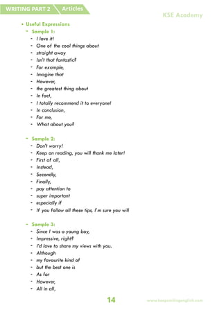 • Useful Expressions
- Sample 1:
- I love it!
- One of the cool things about
- straight away
- Isn’t that fantastic?
- For example,
- Imagine that
- However,
- the greatest thing about
- In fact,
- I totally recommend it to everyone!
- In conclusion,
- For me,
- What about you?
- Sample 2:
- Don’t worry!
- Keep on reading, you will thank me later!
- First of all,
- Instead,
- Secondly,
- Finally,
- pay attention to
- super important
- especially if
- If you follow all these tips, I’m sure you will
- Sample 3:
- Since I was a young boy,
- Impressive, right?
- I’d love to share my views with you.
- Although
- my favourite kind of
- but the best one is
- As for
- However,
- All in all,
Articles
WRITING PART 2
14
KSE Academy
www.keepsmilingenglish.com
 