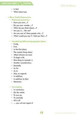 - In fact
- What about you
• More Useful Expressions
- Rhetorical questions:
- Have you ever…?
- Do you ever wonder…?
- What do you think about…?
- Are you a… like me?
- Are you one of those people who…?
- What would you say if I told you that…?
- Introducing different paragraphs/ideas:
- Firstly,
- First,
- In the first place,
- The coolest thing about
- What attracts me most
- To begin with,
- One thing to consider is
- Another consideration,
- Secondly,
- As for
- As to
- Also, as regards
- In addition,
- In addition to that,
- Moreover,
- Concluding
- In conclusion,
- On the whole,
- To sum up,
- To conclude
- All in all
- … you will not regret it!
Articles
WRITING PART 2
15
KSE Academy
www.keepsmilingenglish.com
 