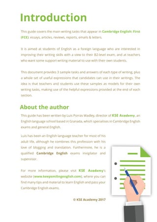 Introduction
About the author
This guide covers the main writing tasks that appear in Cambridge English: First
(FCE): essays, articles, reviews, reports, emails & letters.
It is aimed at students of English as a foreign language who are interested in
improving their writing skills with a view to their B2-level exam, and at teachers
who want some support writing material to use with their own students.
This document provides 3 sample tasks and answers of each type of writing, plus
a whole set of useful expressions that candidates can use in their writings. The
idea is that teachers and students use these samples as models for their own
writing tasks, making use of the helpful expressions provided at the end of each
section.
This guide has been written by Luis Porras Wadley, director of KSE Academy, an
English language school based in Granada, which specialises in Cambridge English
exams and general English.
Luis has been an English language teacher for most of his
adult life, although he combines this profession with his
love of blogging and translation. Furthermore, he is a
qualified Cambridge English exams invigilator and
supervisor.
For more information, please visit KSE Academy's
website (www.keepsmilingenglish.com), where you can
find many tips and material to learn English and pass your
Cambridge English exams.
© KSE Academy 2017
 