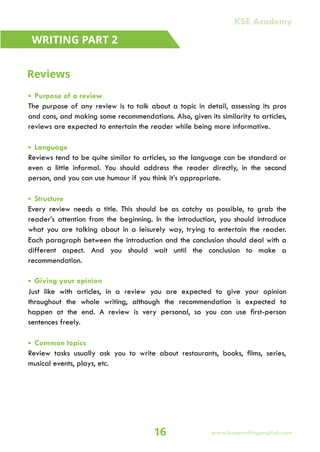 • Purpose of a review
The purpose of any review is to talk about a topic in detail, assessing its pros
and cons, and making some recommendations. Also, given its similarity to articles,
reviews are expected to entertain the reader while being more informative.
• Language
Reviews tend to be quite similar to articles, so the language can be standard or
even a little informal. You should address the reader directly, in the second
person, and you can use humour if you think it’s appropriate.
• Structure
Every review needs a title. This should be as catchy as possible, to grab the
reader’s attention from the beginning. In the introduction, you should introduce
what you are talking about in a leisurely way, trying to entertain the reader.
Each paragraph between the introduction and the conclusion should deal with a
different aspect. And you should wait until the conclusion to make a
recommendation.
• Giving your opinion
Just like with articles, in a review you are expected to give your opinion
throughout the whole writing, although the recommendation is expected to
happen at the end. A review is very personal, so you can use first-person
sentences freely.
• Common topics
Review tasks usually ask you to write about restaurants, books, films, series,
musical events, plays, etc.
WRITING PART 2
Reviews
16
KSE Academy
www.keepsmilingenglish.com
 