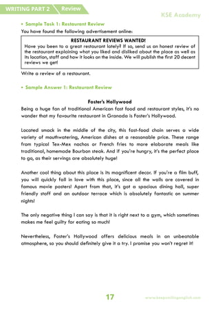 • Sample Task 1: Restaurant Review
You have found the following advertisement online:
Write a review of a restaurant.
• Sample Answer 1: Restaurant Review
Foster’s Hollywood
Being a huge fan of traditional American fast food and restaurant styles, it’s no
wonder that my favourite restaurant in Granada is Foster’s Hollywood.
Located smack in the middle of the city, this fast-food chain serves a wide
variety of mouthwatering, American dishes at a reasonable price. These range
from typical Tex-Mex nachos or French fries to more elaborate meals like
traditional, homemade Bourbon steak. And if you’re hungry, it’s the perfect place
to go, as their servings are absolutely huge!
Another cool thing about this place is its magnificent decor. If you’re a film buff,
you will quickly fall in love with this place, since all the walls are covered in
famous movie posters! Apart from that, it’s got a spacious dining hall, super
friendly staff and an outdoor terrace which is absolutely fantastic on summer
nights!
The only negative thing I can say is that it is right next to a gym, which sometimes
makes me feel guilty for eating so much!
Nevertheless, Foster’s Hollywood offers delicious meals in an unbeatable
atmosphere, so you should definitely give it a try. I promise you won’t regret it!
RESTAURANT REVIEWS WANTED!
Have you been to a great restaurant lately? If so, send us an honest review of
the restaurant explaining what you liked and disliked about the place as well as
its location, staff and how it looks on the inside. We will publish the first 20 decent
reviews we get!
Review
WRITING PART 2
17
KSE Academy
www.keepsmilingenglish.com
 