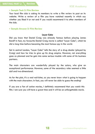 • Sample Task 2: Film Review
Your local film club is asking its members to write a film review to post on its
website. Write a review of a film you have watched recently in which say
whether you liked it or not and if you would recommend it to other members of
the club.
• Sample Answer 2: Film Review
Layer Cake
Did you know that Daniel Craig was already famous before playing James
Bond? In fact, my favourite Daniel Craig movie is called “Layer Cake”, which he
did a long time before becoming the most famous spy in the world.
Set in central London, “Layer Cake” tells the story of a drug dealer (played by
Craig) and how he tries to give up his drug empire. However, not everything
goes as planned and he gets into some serious trouble with some of his business
partners.
The main characters are wonderfully played by the actors, who give an
exceptional performance. However, some of the secondary roles seemed a little
dull and two-dimensional.
As for the plot, it’s a real nail-biter, as you never know what is going to happen
with the main characters. In fact, you will never be able to guess the ending!
If you are a fan of action movies, I definitely recommend that you watch this
film. I am sure you will have a great time and it will be an unforgettable movie.
Review
WRITING PART 2
18
KSE Academy
www.keepsmilingenglish.com
 