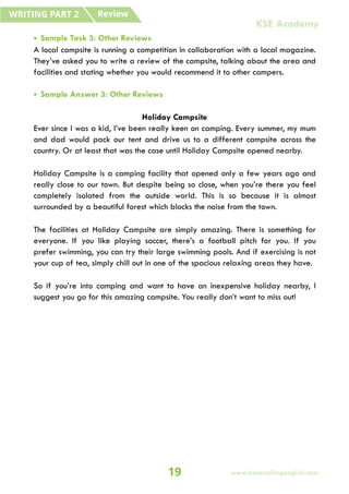 • Sample Task 3: Other Reviews
A local campsite is running a competition in collaboration with a local magazine.
They’ve asked you to write a review of the campsite, talking about the area and
facilities and stating whether you would recommend it to other campers.
• Sample Answer 3: Other Reviews
Holiday Campsite
Ever since I was a kid, I’ve been really keen on camping. Every summer, my mum
and dad would pack our tent and drive us to a different campsite across the
country. Or at least that was the case until Holiday Campsite opened nearby.
Holiday Campsite is a camping facility that opened only a few years ago and
really close to our town. But despite being so close, when you’re there you feel
completely isolated from the outside world. This is so because it is almost
surrounded by a beautiful forest which blocks the noise from the town.
The facilities at Holiday Campsite are simply amazing. There is something for
everyone. If you like playing soccer, there’s a football pitch for you. If you
prefer swimming, you can try their large swimming pools. And if exercising is not
your cup of tea, simply chill out in one of the spacious relaxing areas they have.
So if you’re into camping and want to have an inexpensive holiday nearby, I
suggest you go for this amazing campsite. You really don’t want to miss out!
Review
WRITING PART 2
19 www.keepsmilingenglish.com
KSE Academy
 