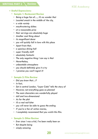 • Useful Expressions:
- Sample 1: Restaurant Review
- Being a huge fan of…, it’s no wonder that
- Located smack in the middle of the city,
- a wide variety
- mouthwatering dishes
- at a reasonable price
- their servings are absolutely huge
- Another cool thing about
- its magnificent decor
- you will quickly fall in love with this place
- Apart from that,
- a spacious dining hall
- super friendly staff
- absolutely fantastic
- The only negative thing I can say is that
- Nevertheless,
- unbeatable atmosphere
- you should definitely give it a try
- I promise you won’t regret it!
- Sample 2: Film Review
- Did you know that…?
- In fact,
- Set in central London, “Layer Cake” tells the story of
- However, not everything goes as planned
- The main characters are wonderfully played
- dull and two-dimensional
- As for the plot
- it’s a real nail-biter
- you will never be able to guess the ending
- If you’re a fan of action movies,
- I completely recommend that you watch this film.
- Sample 3: Other Review
- Ever since I was a kid, I’ve been really keen on
- But despite being
- simply amazing
Review
WRITING PART 2
20 www.keepsmilingenglish.com
KSE Academy
 
